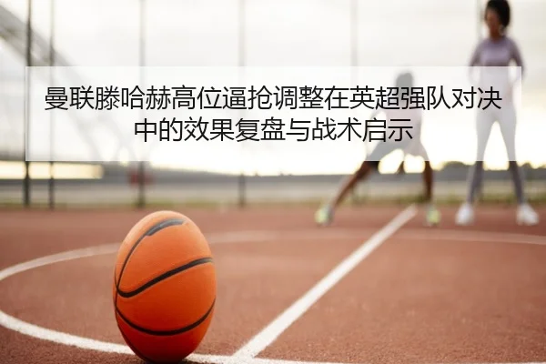 曼联滕哈赫高位逼抢调整在英超强队对决中的效果复盘与战术启示