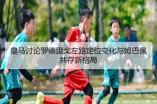 皇马讨论罗德里戈左路定位变化与姆巴佩共存新格局
