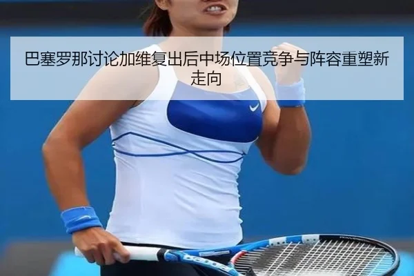 巴塞罗那讨论加维复出后中场位置竞争与阵容重塑新走向