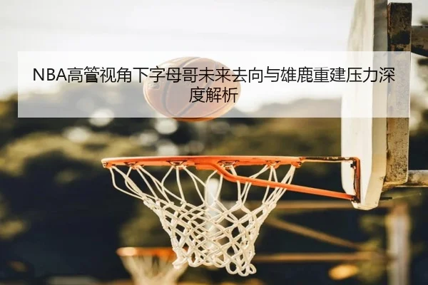 NBA高管视角下字母哥未来去向与雄鹿重建压力深度解析