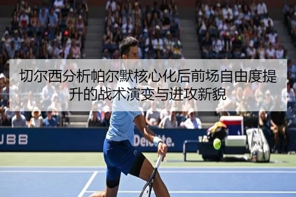 切尔西分析帕尔默核心化后前场自由度提升的战术演变与进攻新貌